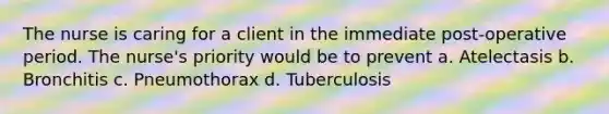 The nurse is caring for a client in the immediate post-operative period. The nurse's priority would be to prevent a. Atelectasis b. Bronchitis c. Pneumothorax d. Tuberculosis