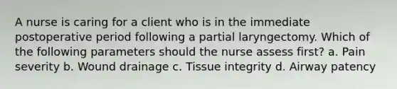 A nurse is caring for a client who is in the immediate postoperative period following a partial laryngectomy. Which of the following parameters should the nurse assess first? a. Pain severity b. Wound drainage c. Tissue integrity d. Airway patency