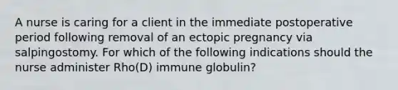 A nurse is caring for a client in the immediate postoperative period following removal of an ectopic pregnancy via salpingostomy. For which of the following indications should the nurse administer Rho(D) immune globulin?