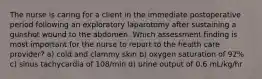 The nurse is caring for a client in the immediate postoperative period following an exploratory laparotomy after sustaining a gunshot wound to the abdomen. Which assessment finding is most important for the nurse to report to the health care provider? a) cold and clammy skin b) oxygen saturation of 92% c) sinus tachycardia of 108/min d) urine output of 0.6 mL/kg/hr