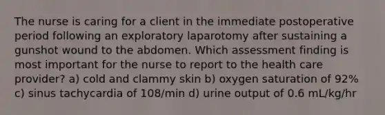 The nurse is caring for a client in the immediate postoperative period following an exploratory laparotomy after sustaining a gunshot wound to the abdomen. Which assessment finding is most important for the nurse to report to the health care provider? a) cold and clammy skin b) oxygen saturation of 92% c) sinus tachycardia of 108/min d) urine output of 0.6 mL/kg/hr