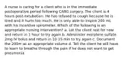 A nurse is caring for a client who is in the immediate postoperative period following CABG surgery. The client is 4 hours post-extubation. He has refused to cough because he is tired and it hurts too much. He is only able to inspire 200 mL with his incentive spirometer. Which of the following is an appropriate nursing intervention? a. Let the client rest for now and return in 1 hour to try again b. Administer morphine sulfate 2mg IV bolus and return in 10-15 min to try again c. Document the 200m as an appropriate volume d. Tell the client he will have to learn to breathe through the pain if he does not want to get pneumonia