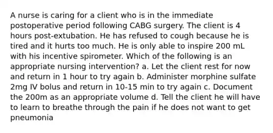 A nurse is caring for a client who is in the immediate postoperative period following CABG surgery. The client is 4 hours post-extubation. He has refused to cough because he is tired and it hurts too much. He is only able to inspire 200 mL with his incentive spirometer. Which of the following is an appropriate nursing intervention? a. Let the client rest for now and return in 1 hour to try again b. Administer morphine sulfate 2mg IV bolus and return in 10-15 min to try again c. Document the 200m as an appropriate volume d. Tell the client he will have to learn to breathe through the pain if he does not want to get pneumonia