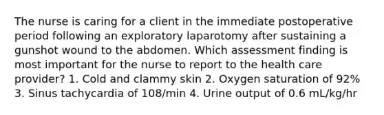 The nurse is caring for a client in the immediate postoperative period following an exploratory laparotomy after sustaining a gunshot wound to the abdomen. Which assessment finding is most important for the nurse to report to the health care provider? 1. Cold and clammy skin 2. Oxygen saturation of 92% 3. Sinus tachycardia of 108/min 4. Urine output of 0.6 mL/kg/hr