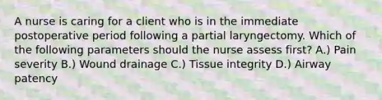 A nurse is caring for a client who is in the immediate postoperative period following a partial laryngectomy. Which of the following parameters should the nurse assess first? A.) Pain severity B.) Wound drainage C.) Tissue integrity D.) Airway patency