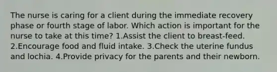 The nurse is caring for a client during the immediate recovery phase or fourth stage of labor. Which action is important for the nurse to take at this time? 1.Assist the client to breast-feed. 2.Encourage food and fluid intake. 3.Check the uterine fundus and lochia. 4.Provide privacy for the parents and their newborn.