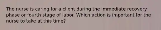 The nurse is caring for a client during the immediate recovery phase or fourth stage of labor. Which action is important for the nurse to take at this time?