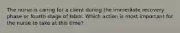 The nurse is caring for a client during the immediate recovery phase or fourth stage of labor. Which action is most important for the nurse to take at this time?