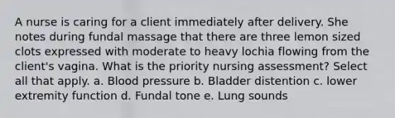 A nurse is caring for a client immediately after delivery. She notes during fundal massage that there are three lemon sized clots expressed with moderate to heavy lochia flowing from the client's vagina. What is the priority nursing assessment? Select all that apply. a. Blood pressure b. Bladder distention c. lower extremity function d. Fundal tone e. Lung sounds