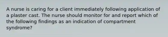 A nurse is caring for a client immediately following application of a plaster cast. The nurse should monitor for and report which of the following findings as an indication of compartment syndrome?