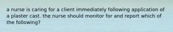 a nurse is caring for a client immediately following application of a plaster cast. the nurse should monitor for and report which of the following?