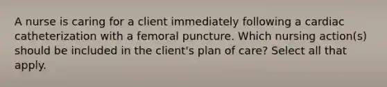 A nurse is caring for a client immediately following a cardiac catheterization with a femoral puncture. Which nursing action(s) should be included in the client's plan of care? Select all that apply.