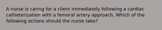 A nurse is caring for a client immediately following a cardiac catheterization with a femoral artery approach. Which of the following actions should the nurse take?