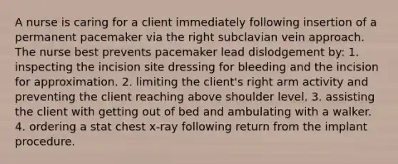 A nurse is caring for a client immediately following insertion of a permanent pacemaker via the right subclavian vein approach. The nurse best prevents pacemaker lead dislodgement by: 1. inspecting the incision site dressing for bleeding and the incision for approximation. 2. limiting the client's right arm activity and preventing the client reaching above shoulder level. 3. assisting the client with getting out of bed and ambulating with a walker. 4. ordering a stat chest x-ray following return from the implant procedure.