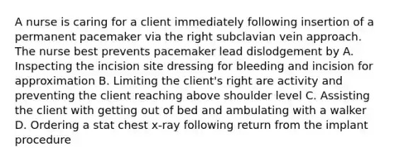 A nurse is caring for a client immediately following insertion of a permanent pacemaker via the right subclavian vein approach. The nurse best prevents pacemaker lead dislodgement by A. Inspecting the incision site dressing for bleeding and incision for approximation B. Limiting the client's right are activity and preventing the client reaching above shoulder level C. Assisting the client with getting out of bed and ambulating with a walker D. Ordering a stat chest x-ray following return from the implant procedure