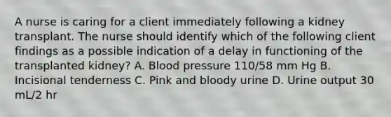 A nurse is caring for a client immediately following a kidney transplant. The nurse should identify which of the following client findings as a possible indication of a delay in functioning of the transplanted kidney? A. Blood pressure 110/58 mm Hg B. Incisional tenderness C. Pink and bloody urine D. Urine output 30 mL/2 hr