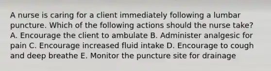 A nurse is caring for a client immediately following a lumbar puncture. Which of the following actions should the nurse take? A. Encourage the client to ambulate B. Administer analgesic for pain C. Encourage increased fluid intake D. Encourage to cough and deep breathe E. Monitor the puncture site for drainage