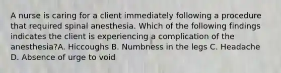 A nurse is caring for a client immediately following a procedure that required spinal anesthesia. Which of the following findings indicates the client is experiencing a complication of the anesthesia?A. Hiccoughs B. Numbness in the legs C. Headache D. Absence of urge to void