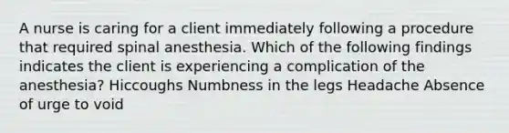 A nurse is caring for a client immediately following a procedure that required spinal anesthesia. Which of the following findings indicates the client is experiencing a complication of the anesthesia? Hiccoughs Numbness in the legs Headache Absence of urge to void