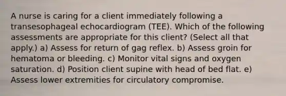 A nurse is caring for a client immediately following a transesophageal echocardiogram (TEE). Which of the following assessments are appropriate for this client? (Select all that apply.) a) Assess for return of gag reflex. b) Assess groin for hematoma or bleeding. c) Monitor vital signs and oxygen saturation. d) Position client supine with head of bed flat. e) Assess lower extremities for circulatory compromise.