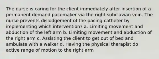 The nurse is caring for the client immediately after insertion of a permanent demand pacemaker via the right subclavian vein. The nurse prevents dislodgement of the pacing catheter by implementing which intervention? a. Limiting movement and abduction of the left arm b. Limiting movement and abduction of the right arm c. Assisting the client to get out of bed and ambulate with a walker d. Having the physical therapist do active range of motion to the right arm