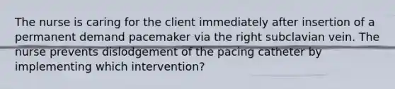 The nurse is caring for the client immediately after insertion of a permanent demand pacemaker via the right subclavian vein. The nurse prevents dislodgement of the pacing catheter by implementing which intervention?