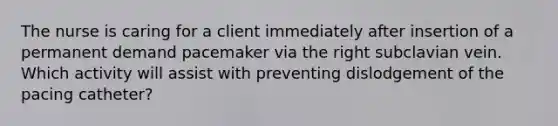 The nurse is caring for a client immediately after insertion of a permanent demand pacemaker via the right subclavian vein. Which activity will assist with preventing dislodgement of the pacing catheter?