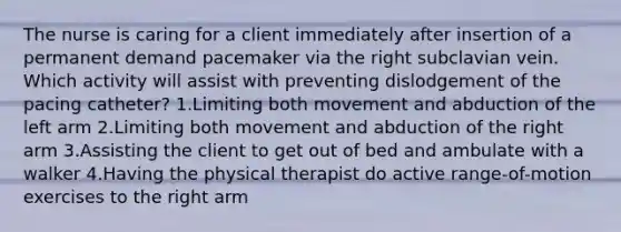 The nurse is caring for a client immediately after insertion of a permanent demand pacemaker via the right subclavian vein. Which activity will assist with preventing dislodgement of the pacing catheter? 1.Limiting both movement and abduction of the left arm 2.Limiting both movement and abduction of the right arm 3.Assisting the client to get out of bed and ambulate with a walker 4.Having the physical therapist do active range-of-motion exercises to the right arm