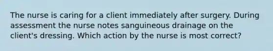 The nurse is caring for a client immediately after surgery. During assessment the nurse notes sanguineous drainage on the client's dressing. Which action by the nurse is most correct?