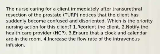 The nurse caring for a client immediately after transurethral resection of the prostate (TURP) notices that the client has suddenly become confused and disoriented. Which is the priority nursing action for this client? 1.Reorient the client. 2.Notify the health care provider (HCP). 3.Ensure that a clock and calendar are in the room. 4.Increase the flow rate of the intravenous infusion.