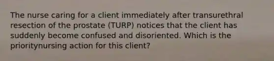 The nurse caring for a client immediately after transurethral resection of the prostate (TURP) notices that the client has suddenly become confused and disoriented. Which is the prioritynursing action for this client?