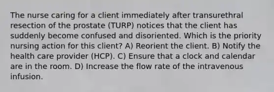 The nurse caring for a client immediately after transurethral resection of the prostate (TURP) notices that the client has suddenly become confused and disoriented. Which is the priority nursing action for this client? A) Reorient the client. B) Notify the health care provider (HCP). C) Ensure that a clock and calendar are in the room. D) Increase the flow rate of the intravenous infusion.