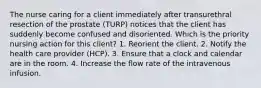The nurse caring for a client immediately after transurethral resection of the prostate (TURP) notices that the client has suddenly become confused and disoriented. Which is the priority nursing action for this client? 1. Reorient the client. 2. Notify the health care provider (HCP). 3. Ensure that a clock and calendar are in the room. 4. Increase the flow rate of the intravenous infusion.