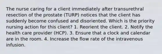The nurse caring for a client immediately after transurethral resection of the prostate (TURP) notices that the client has suddenly become confused and disoriented. Which is the priority nursing action for this client? 1. Reorient the client. 2. Notify the health care provider (HCP). 3. Ensure that a clock and calendar are in the room. 4. Increase the flow rate of the intravenous infusion.