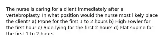 The nurse is caring for a client immediately after a vertebroplasty. In what position would the nurse most likely place the client? a) Prone for the first 1 to 2 hours b) High-Fowler for the first hour c) Side-lying for the first 2 hours d) Flat supine for the first 1 to 2 hours