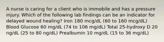 A nurse is caring for a client who is immobile and has a pressure injury. Which of the following lab findings can be an indicator for delayed wound healing? Iron 180 mcg/dL (60 to 160 mcg/dL) Blood Glucose 60 mg/dL (74 to 106 mg/dL) Total 25-hydroxy D 20 ng/dL (25 to 80 ng/dL) Prealbumin 10 mg/dL (15 to 36 mg/dL)