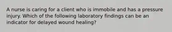 A nurse is caring for a client who is immobile and has a pressure injury. Which of the following laboratory findings can be an indicator for delayed wound healing?