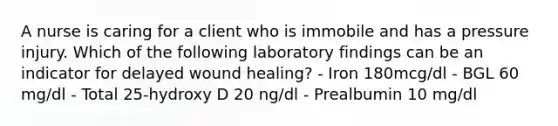 A nurse is caring for a client who is immobile and has a pressure injury. Which of the following laboratory findings can be an indicator for delayed wound healing? - Iron 180mcg/dl - BGL 60 mg/dl - Total 25-hydroxy D 20 ng/dl - Prealbumin 10 mg/dl