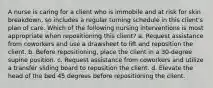 A nurse is caring for a client who is immobile and at risk for skin breakdown, so includes a regular turning schedule in this client's plan of care. Which of the following nursing interventions is most appropriate when repositioning this client? a. Request assistance from coworkers and use a drawsheet to lift and reposition the client. b. Before repositioning, place the client in a 30-degree supine position. c. Request assistance from coworkers and utilize a transfer sliding board to reposition the client. d. Elevate the head of the bed 45 degrees before repositioning the client.