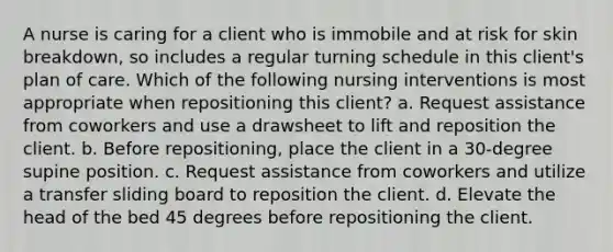 A nurse is caring for a client who is immobile and at risk for skin breakdown, so includes a regular turning schedule in this client's plan of care. Which of the following nursing interventions is most appropriate when repositioning this client? a. Request assistance from coworkers and use a drawsheet to lift and reposition the client. b. Before repositioning, place the client in a 30-degree supine position. c. Request assistance from coworkers and utilize a transfer sliding board to reposition the client. d. Elevate the head of the bed 45 degrees before repositioning the client.