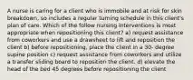 A nurse is caring for a client who is immobile and at risk for skin breakdown, so includes a regular turning schedule in this client's plan of care. Which of the follow nursing interventions is most appropriate when repositioning this client? a) request assistance from coworkers and use a drawsheet to lift and reposition the client b) before repositioning, place the client in a 30- degree supine position c) request assistance from coworkers and utilize a transfer sliding board to reposition the client. d) elevate the head of the bed 45 degrees before repositioning the client