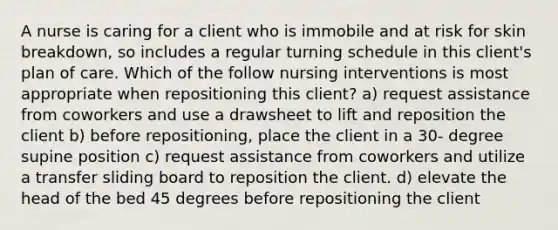 A nurse is caring for a client who is immobile and at risk for skin breakdown, so includes a regular turning schedule in this client's plan of care. Which of the follow nursing interventions is most appropriate when repositioning this client? a) request assistance from coworkers and use a drawsheet to lift and reposition the client b) before repositioning, place the client in a 30- degree supine position c) request assistance from coworkers and utilize a transfer sliding board to reposition the client. d) elevate the head of the bed 45 degrees before repositioning the client