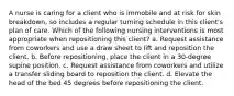 A nurse is caring for a client who is immobile and at risk for skin breakdown, so includes a regular turning schedule in this client's plan of care. Which of the following nursing interventions is most appropriate when repositioning this client? a. Request assistance from coworkers and use a draw sheet to lift and reposition the client. b. Before repositioning, place the client in a 30-degree supine position. c. Request assistance from coworkers and utilize a transfer sliding board to reposition the client. d. Elevate the head of the bed 45 degrees before repositioning the client.