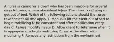 A nurse is caring for a client who has been immobile for several days following a musculoskeletal injury. The client is refusing to get out of bed. Which of the following actions should the nurse take? Select all that apply. A: Manually lift the client out of bed to begin mobilizing B: Be consistent and offer mobilization every day C: Assess mobility needs D: Allow client to determine when it is appropriate to begin mobilizing E: assist the client with mobilizing F: Remove any restrictions from the environment