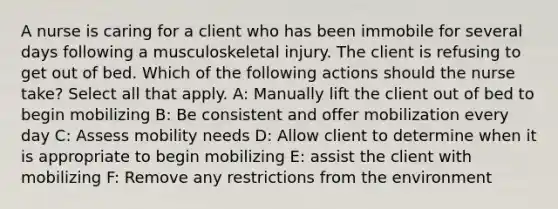 A nurse is caring for a client who has been immobile for several days following a musculoskeletal injury. The client is refusing to get out of bed. Which of the following actions should the nurse take? Select all that apply. A: Manually lift the client out of bed to begin mobilizing B: Be consistent and offer mobilization every day C: Assess mobility needs D: Allow client to determine when it is appropriate to begin mobilizing E: assist the client with mobilizing F: Remove any restrictions from the environment