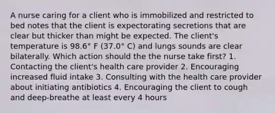 A nurse caring for a client who is immobilized and restricted to bed notes that the client is expectorating secretions that are clear but thicker than might be expected. The client's temperature is 98.6° F (37.0° C) and lungs sounds are clear bilaterally. Which action should the the nurse take first? 1. Contacting the client's health care provider 2. Encouraging increased fluid intake 3. Consulting with the health care provider about initiating antibiotics 4. Encouraging the client to cough and deep-breathe at least every 4 hours