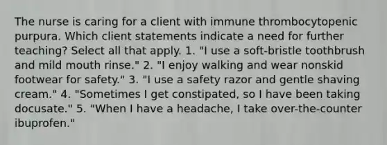 The nurse is caring for a client with immune thrombocytopenic purpura. Which client statements indicate a need for further teaching? Select all that apply. 1. "I use a soft-bristle toothbrush and mild mouth rinse." 2. "I enjoy walking and wear nonskid footwear for safety." 3. "I use a safety razor and gentle shaving cream." 4. "Sometimes I get constipated, so I have been taking docusate." 5. "When I have a headache, I take over-the-counter ibuprofen."