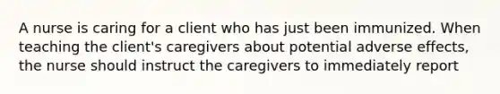 A nurse is caring for a client who has just been immunized. When teaching the client's caregivers about potential adverse effects, the nurse should instruct the caregivers to immediately report