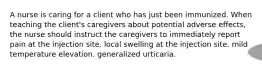 A nurse is caring for a client who has just been immunized. When teaching the client's caregivers about potential adverse effects, the nurse should instruct the caregivers to immediately report pain at the injection site. local swelling at the injection site. mild temperature elevation. generalized urticaria.