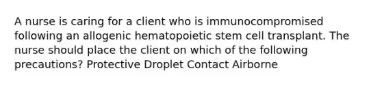 A nurse is caring for a client who is immunocompromised following an allogenic hematopoietic stem cell transplant. The nurse should place the client on which of the following precautions? Protective Droplet Contact Airborne